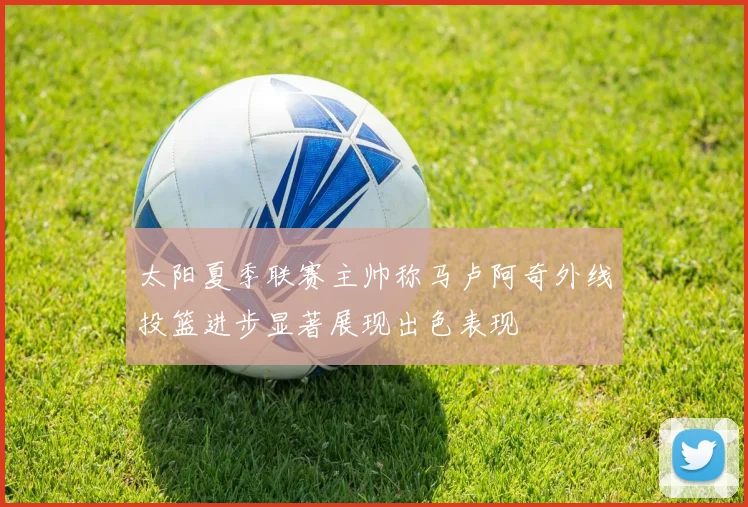 太阳夏季联赛主帅称马卢阿奇外线投篮进步显著展现出色表现