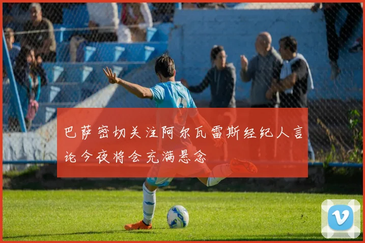 巴萨密切关注阿尔瓦雷斯经纪人言论今夜将会充满悬念