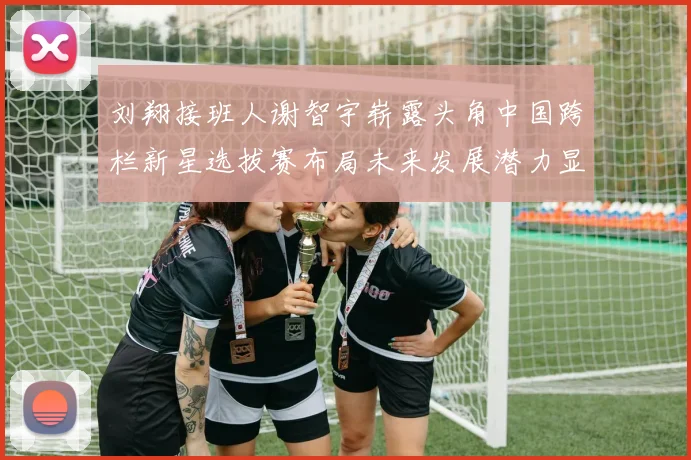 刘翔接班人谢智宇崭露头角中国跨栏新星选拔赛布局未来发展潜力显现