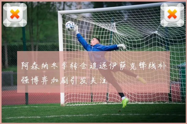 阿森纳冬季转会追逐伊萨克锋线补强博弈加剧引发关注