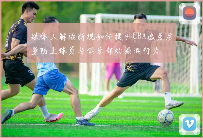 媒体人解读新规如何提升CBA选秀质量防止球员与俱乐部的漏洞行为