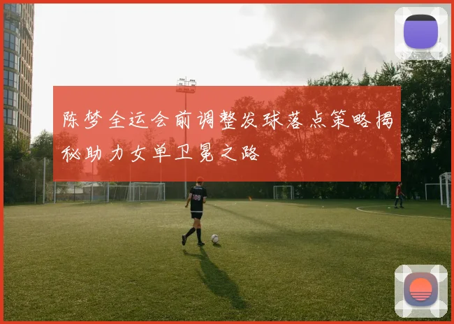 陈梦全运会前调整发球落点策略揭秘助力女单卫冕之路