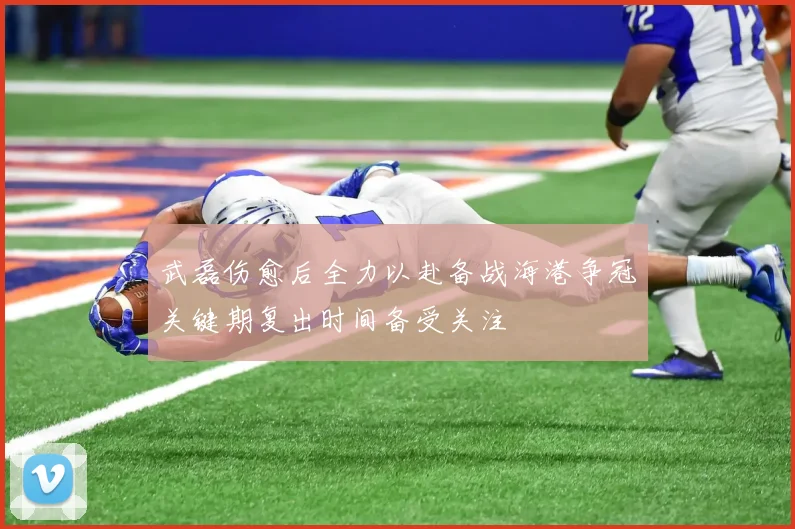 武磊伤愈后全力以赴备战海港争冠关键期复出时间备受关注